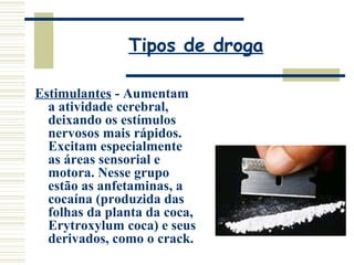 Tipos de droga 
Estimulantes - Aumentam 
a atividade cerebral, 
deixando os estímulos 
nervosos mais rápidos. 
Excitam especialmente 
as áreas sensorial e 
motora. Nesse grupo 
estão as anfetaminas, a 
cocaína (produzida das 
folhas da planta da coca, 
Erytroxylum coca) e seus 
derivados, como o crack. 
 