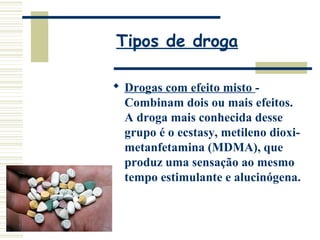Tipos de droga 
 Drogas com efeito misto - 
Combinam dois ou mais efeitos. 
A droga mais conhecida desse 
grupo é o ecstasy, metileno dioxi-metanfetamina 
(MDMA), que 
produz uma sensação ao mesmo 
tempo estimulante e alucinógena. 
 