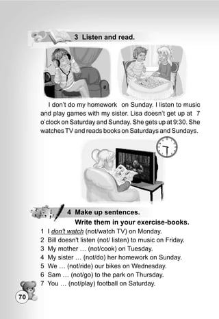 70
3 Listen and read.
1 I don't watch (not/watch TV) on Monday.
2 Bill doesn't listen (not/ listen) to music on Friday.
3 My mother … (not/cook) on Tuesday.
4 My sister … (not/do) her homework on Sunday.
5 We … (not/ride) our bikes on Wednesday.
6 Sam … (not/go) to the park on Thursday.
7 You … (not/play) football on Saturday.
4 Make up sentences.
Write them in your exercise-books.
 