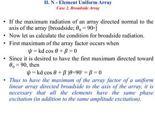 • If the maximum radiation of an array directed normal to the
axis of the array [broadside; 𝜃0 = 90◦]
• Now let us calculate the condition for broadside radiation.
• First maximum of the array factor occurs when
𝜓 = kd cos 𝜃 + 𝛽 = 0
• Since it is desired to have the first maximum directed toward
𝜃0 = 90, then
𝜓 = kd cos 𝜃 + 𝛽 |𝜃=90◦ = 𝛽 = 0
• Thus to have the maximum of the array factor of a uniform
linear array directed broadside to the axis of the array, it is
necessary that all the elements have the same phase
excitation (in addition to the same amplitude excitation).
II. N - Element Uniform Array
Case 2. Broadside Array
 