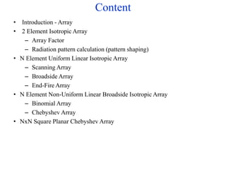 Content
• Introduction - Array
• 2 Element Isotropic Array
– Array Factor
– Radiation pattern calculation (pattern shaping)
• N Element Uniform Linear Isotropic Array
– Scanning Array
– Broadside Array
– End-Fire Array
• N Element Non-Uniform Linear Broadside Isotropic Array
– Binomial Array
– Chebyshev Array
• NxN Square Planar Chebyshev Array
 