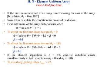 • If the maximum radiation of an array directed along the axis of the array
[broadside; 𝜃0 = 0 or 180◦]
• Now let us calculate the condition for broadside radiation.
• First maximum of the array factor occurs when
𝜓 = kd cos 𝜃 + 𝛽 = 0
• To direct the first maximum toward 𝜃0 = 0
𝜓 = kd cos 𝜃 + 𝛽|𝜃=0◦ = kd + 𝛽 = 0
𝛽 = −kd
• To direct the first maximum toward 𝜃0 = 180
𝜓 = kd cos 𝜃 + 𝛽|𝜃=180◦ = −kd + 𝛽 = 0
𝛽 = kd
• If the element separation is d = λ∕2, end-fire radiation exists
simultaneously in both directions (𝜃0 = 0 and 𝜃0 = 180).
• To avoid any grating lobes dmax < λ∕2.
II. N - Element Uniform Array
Case 3. End-fire Array
 