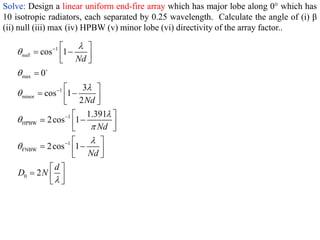 Solve: Design a linear uniform end-fire array which has major lobe along 0° which has
10 isotropic radiators, each separated by 0.25 wavelength. Calculate the angle of (i) β
(ii) null (iii) max (iv) HPBW (v) minor lobe (vi) directivity of the array factor..
1
max
1
minor
1
HPBW
1
FNBW
0
cos 1
0
3
cos 1
2
1.391
2cos 1
2cos 1
2
null
Nd
Nd
Nd
Nd
d
D N















 
 
 
 

 
 
 
 
 

 
 
 
 
 
 
 
  
 
 