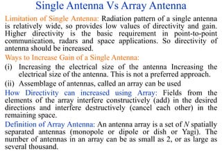 Single Antenna Vs Array Antenna
Limitation of Single Antenna: Radiation pattern of a single antenna
is relatively wide, so provides low values of directivity and gain.
Higher directivity is the basic requirement in point-to-point
communication, radars and space applications. So directivity of
antenna should be increased.
Ways to Increase Gain of a Single Antenna:
(i) Increasing the electrical size of the antenna Increasing the
electrical size of the antenna. This is not a preferred approach.
(ii) Assemblage of antennas, called an array can be used
How Directivity can increased using Array: Fields from the
elements of the array interfere constructively (add) in the desired
directions and interfere destructively (cancel each other) in the
remaining space.
Definition of Array Antenna: An antenna array is a set of N spatially
separated antennas (monopole or dipole or dish or Yagi). The
number of antennas in an array can be as small as 2, or as large as
several thousand.
 