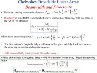 Chebyshev Broadside Linear Array
Beamwidth and Directivity
• Maximum spacing between the elements dmax
• Directivity of large Dolph-Tschebyscheff arrays, scanned near broadside, with side lobes in
the −20 to −60 dB range.
Where beam broadening factor f
• The directivity of a Dolph-Tschebyscheff array, with a given side lobe level, increases as
the array size or number of elements increases.
• 3-dB beamwidth Θd (in degrees) of Chebyshev array is
1
HPBW(uniform broadside)
1.391
2 cos
2 Nd
 



 
 
  
 
 
 
HPBW of the linear Chebyshev array =HPBW of uniform linear array * beam broadening
factor.
θHPBW(linear chebyshev)= θHPBW(uniform linear broadside)*f
 