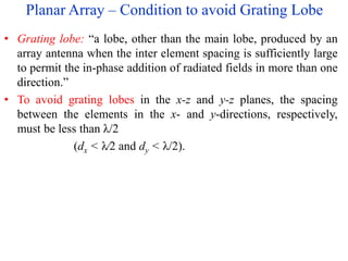 Planar Array – Condition to avoid Grating Lobe
• Grating lobe: “a lobe, other than the main lobe, produced by an
array antenna when the inter element spacing is sufficiently large
to permit the in-phase addition of radiated fields in more than one
direction.”
• To avoid grating lobes in the x-z and y-z planes, the spacing
between the elements in the x- and y-directions, respectively,
must be less than λ/2
(dx < λ∕2 and dy < λ/2).
 