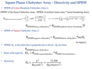 Square Planar Chebyshev Array - Directivity and HPBW
• HPBW of Square Chebyshev Array is
• HPBW of Linear Broadside Chebyshev Array is
• HPBW Ψh, in the plane that is perpendicular to the 𝜙 = 𝜙0 elevation
• Beam solid angle ΩA
• Directivity
1
HPBW(uniform linear broadside)
1.391
2 cos
2 Nd
 



 
 
  
 
 
 
θHPBW(linear chebyshev)= θHPBW(uniform linear broadside)*f
HPBW of the linear Chebyshev array =HPBW of uniform linear array * beam broadening factor.
θHPBW(square chebyshev)= θHPBW(linear chebyshev)*secθ0
HPBW(squarechebyshev) HPBW(linearchebyshev)
*
A  
 
(in degree)
θHPBW(linear chebyshev)
 
