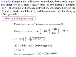 Example: Compute the half-power beamwidths, beam solid angle,
and directivity of a planar square array of 100 isotropic elements
(10 × 10). Assume a Chebyshev distribution, λ∕2 spacing between the
elements, −26 dB side lobe level, and the maximum oriented along 𝜃0
= 30◦, 𝜙0 = 45◦.
HPBW of a Chebyshev array
f = 1.079
R0 = 26 dB➱R0 = 20 (voltage ratio)
1
HPBW(uniform linear broadside)
1.391
2 cos 10.17
2 Nd
 



 
 
 
 
 
 
 
θHPBW(linear chebyshev)= θHPBW(uniform linear broadside)*f
θHPBW(linear chebyshev)= 10.17*1.079=10.97°
 