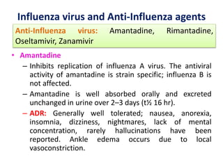 Influenza virus and Anti-Influenza agents
• Amantadine
– Inhibits replication of influenza A virus. The antiviral
activity of amantadine is strain specific; influenza B is
not affected.
– Amantadine is well absorbed orally and excreted
unchanged in urine over 2–3 days (t½ 16 hr).
– ADR: Generally well tolerated; nausea, anorexia,
insomnia, dizziness, nightmares, lack of mental
concentration, rarely hallucinations have been
reported. Ankle edema occurs due to local
vasoconstriction.
Anti-Influenza virus: Amantadine, Rimantadine,
Oseltamivir, Zanamivir
 