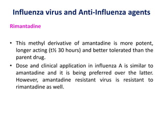Influenza virus and Anti-Influenza agents
Rimantadine
• This methyl derivative of amantadine is more potent,
longer acting (t½ 30 hours) and better tolerated than the
parent drug.
• Dose and clinical application in influenza A is similar to
amantadine and it is being preferred over the latter.
However, amantadine resistant virus is resistant to
rimantadine as well.
 