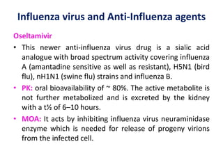 Influenza virus and Anti-Influenza agents
Oseltamivir
• This newer anti-influenza virus drug is a sialic acid
analogue with broad spectrum activity covering influenza
A (amantadine sensitive as well as resistant), H5N1 (bird
flu), nH1N1 (swine flu) strains and influenza B.
• PK: oral bioavailability of ~ 80%. The active metabolite is
not further metabolized and is excreted by the kidney
with a t½ of 6–10 hours.
• MOA: It acts by inhibiting influenza virus neuraminidase
enzyme which is needed for release of progeny virions
from the infected cell.
 
