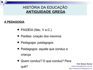 HISTÓRIA DA EDUCAÇÃO   ANTIGUIDADE GREGA A PEDAGOGIA Prof. Robson Santos [email_address] http://robssantos.blogspot.com PAIDÉIA (Séc. V a.C.) Paidéia: criação dos meninos Pedagogia: paidagogos Paidagogos: aquele que conduz a criança Quem conduz? O que conduz? Para quê? 