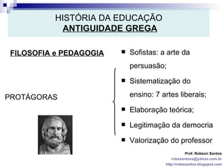 HISTÓRIA DA EDUCAÇÃO   ANTIGUIDADE GREGA FILOSOFIA e PEDAGOGIA Prof. Robson Santos [email_address] http://robssantos.blogspot.com PROTÁGORAS Sofistas: a arte da persuasão; Sistematização do ensino: 7 artes liberais; Elaboração teórica; Legitimação da democria Valorização do professor 
