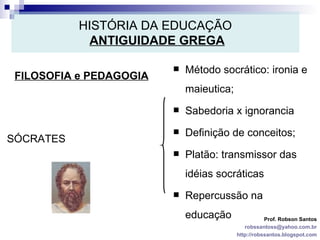 HISTÓRIA DA EDUCAÇÃO   ANTIGUIDADE GREGA FILOSOFIA e PEDAGOGIA Prof. Robson Santos [email_address] http://robssantos.blogspot.com SÓCRATES Método socrático: ironia e maieutica; Sabedoria x ignorancia Definição de conceitos; Platão: transmissor das idéias socráticas Repercussão na educação 