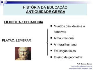 HISTÓRIA DA EDUCAÇÃO   ANTIGUIDADE GREGA FILOSOFIA e PEDAGOGIA Prof. Robson Santos [email_address] http://robssantos.blogspot.com PLATÃO: LEMBRAR Mundos das idéias e o sensível; Alma irracional A moral humana Educação física Ensino da geometria 