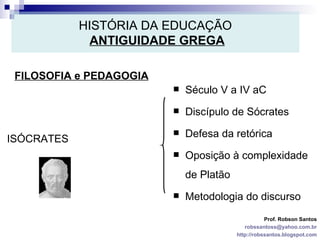 HISTÓRIA DA EDUCAÇÃO   ANTIGUIDADE GREGA FILOSOFIA e PEDAGOGIA Prof. Robson Santos [email_address] http://robssantos.blogspot.com ISÓCRATES Século V a IV aC Discípulo de Sócrates Defesa da retórica Oposição à complexidade de Platão Metodologia do discurso 