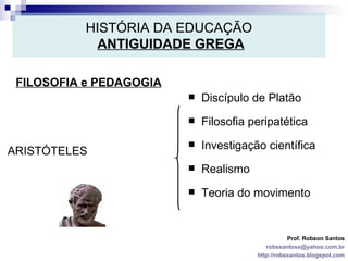 HISTÓRIA DA EDUCAÇÃO   ANTIGUIDADE GREGA FILOSOFIA e PEDAGOGIA Prof. Robson Santos [email_address] http://robssantos.blogspot.com ARISTÓTELES Discípulo de Platão Filosofia peripatética Investigação científica Realismo Teoria do movimento 