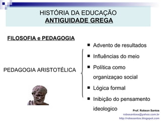 HISTÓRIA DA EDUCAÇÃO   ANTIGUIDADE GREGA FILOSOFIA e PEDAGOGIA Prof. Robson Santos [email_address] http://robssantos.blogspot.com PEDAGOGIA ARISTOTÉLICA Advento de resultados Influências do meio Política como organizaçao social Lógica formal Inibição do pensamento ideologico 