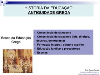 HISTÓRIA DA EDUCAÇÃO   ANTIGUIDADE GREGA Prof. Robson Santos [email_address] http://robssantos.blogspot.com Bases da Educação Grega Consciência de si mesmo Consciência da cidadania (leis, direitos, deveres, democracia) Formação Integral: corpo e espírito Educação familiar e preceptores Escolas 