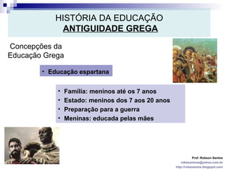 HISTÓRIA DA EDUCAÇÃO   ANTIGUIDADE GREGA Prof. Robson Santos [email_address] http://robssantos.blogspot.com Concepções da Educação Grega Educação espartana  Família: meninos até os 7 anos  Estado: meninos dos 7 aos 20 anos Preparação para a guerra Meninas: educada pelas mães 