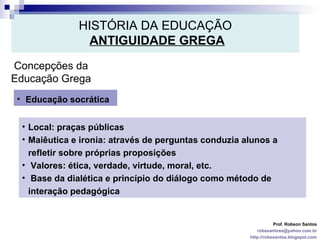 HISTÓRIA DA EDUCAÇÃO   ANTIGUIDADE GREGA Prof. Robson Santos [email_address] http://robssantos.blogspot.com Concepções da Educação Grega Educação socrática Local: praças públicas  Maiêutica e ironia: através de perguntas conduzia alunos a refletir sobre próprias proposições Valores: ética, verdade, virtude, moral, etc. Base da dialética e princípio do diálogo como método de interação pedagógica 