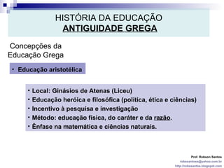 HISTÓRIA DA EDUCAÇÃO   ANTIGUIDADE GREGA Prof. Robson Santos [email_address] http://robssantos.blogspot.com Concepções da Educação Grega Educação aristotélica Local: Ginásios de Atenas (Liceu)  Educação heróica e filosófica (política, ética e ciências)  Incentivo à pesquisa e investigação Método: educação física, do caráter e da  razão .  Ênfase na matemática e ciências naturais. 