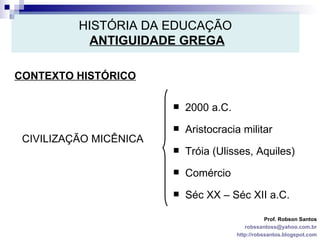HISTÓRIA DA EDUCAÇÃO   ANTIGUIDADE GREGA CONTEXTO HISTÓRICO Prof. Robson Santos [email_address] http://robssantos.blogspot.com CIVILIZAÇÃO MICÊNICA 2000 a.C. Aristocracia militar Tróia (Ulisses, Aquiles) Comércio Séc XX – Séc XII a.C. 