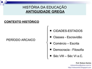 HISTÓRIA DA EDUCAÇÃO   ANTIGUIDADE GREGA CONTEXTO HISTÓRICO Prof. Robson Santos [email_address] http://robssantos.blogspot.com PERÍODO ARCAICO CIDADES-ESTADOS Classes - Escravidão Comércio – Escrita Democracia - Filosofia Séc VIII – Séc VI a.C. 