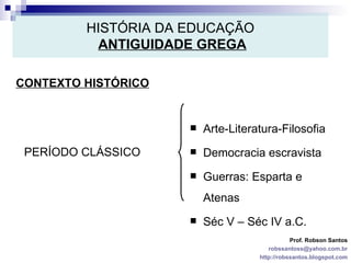 HISTÓRIA DA EDUCAÇÃO   ANTIGUIDADE GREGA CONTEXTO HISTÓRICO Prof. Robson Santos [email_address] http://robssantos.blogspot.com PERÍODO CLÁSSICO Arte-Literatura-Filosofia Democracia escravista Guerras: Esparta e Atenas Séc V – Séc IV a.C. 