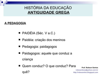HISTÓRIA DA EDUCAÇÃO   ANTIGUIDADE GREGA A PEDAGOGIA Prof. Robson Santos [email_address] http://robssantos.blogspot.com PAIDÉIA (Séc. V a.C.) Paidéia: criação dos meninos Pedagogia: paidagogos Paidagogos: aquele que conduz a criança Quem conduz? O que conduz? Para quê? 