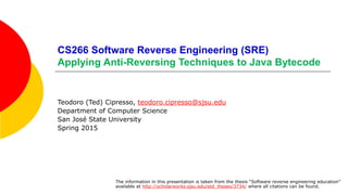 CS266 Software Reverse Engineering (SRE)
Applying Anti-Reversing Techniques to Java Bytecode
Teodoro (Ted) Cipresso, teodoro.cipresso@sjsu.edu
Department of Computer Science
San José State University
Spring 2015
The information in this presentation is taken from the thesis “Software reverse engineering education”
available at http://scholarworks.sjsu.edu/etd_theses/3734/ where all citations can be found.
 