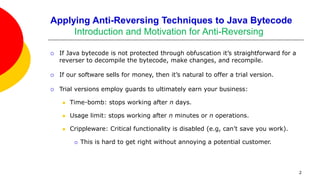 Applying Anti-Reversing Techniques to Java Bytecode
Introduction and Motivation for Anti-Reversing
 If Java bytecode is not protected through obfuscation it’s straightforward for a
reverser to decompile the bytecode, make changes, and recompile.
 If our software sells for money, then it’s natural to offer a trial version.
 Trial versions employ guards to ultimately earn your business:
 Time-bomb: stops working after n days.
 Usage limit: stops working after n minutes or n operations.
 Crippleware: Critical functionality is disabled (e.g, can’t save you work).
 This is hard to get right without annoying a potential customer.
2
 