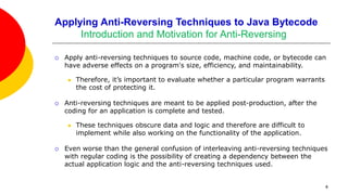 Applying Anti-Reversing Techniques to Java Bytecode
Introduction and Motivation for Anti-Reversing
 Apply anti-reversing techniques to source code, machine code, or bytecode can
have adverse effects on a program's size, efficiency, and maintainability.
 Therefore, it’s important to evaluate whether a particular program warrants
the cost of protecting it.
 Anti-reversing techniques are meant to be applied post-production, after the
coding for an application is complete and tested.
 These techniques obscure data and logic and therefore are difficult to
implement while also working on the functionality of the application.
 Even worse than the general confusion of interleaving anti-reversing techniques
with regular coding is the possibility of creating a dependency between the
actual application logic and the anti-reversing techniques used.
4
 