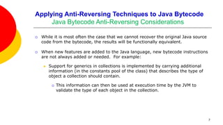 Applying Anti-Reversing Techniques to Java Bytecode
Java Bytecode Anti-Reversing Considerations
 While it is most often the case that we cannot recover the original Java source
code from the bytecode, the results will be functionally equivalent.
 When new features are added to the Java language, new bytecode instructions
are not always added or needed. For example:
 Support for generics in collections is implemented by carrying additional
information (in the constants pool of the class) that describes the type of
object a collection should contain.
 This information can then be used at execution time by the JVM to
validate the type of each object in the collection.
7
 