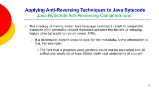 Applying Anti-Reversing Techniques to Java Bytecode
Java Bytecode Anti-Reversing Considerations
 The strategy of having newer Java language constructs result in compatible
bytecode with optionally-utilized metadata provides the benefit of allowing
legacy Java bytecode to run on newer JVMs.
 If a decompiler doesn't know to look for the metadata, some information is
lost. For example:
 The fact that a program used generics would not be recovered and all
collections would be of type Object (with cast statements of course).
8
 