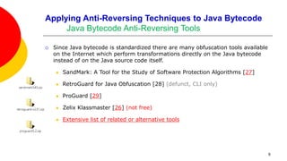 Applying Anti-Reversing Techniques to Java Bytecode
Java Bytecode Anti-Reversing Tools
 Since Java bytecode is standardized there are many obfuscation tools available
on the Internet which perform transformations directly on the Java bytecode
instead of on the Java source code itself.
 SandMark: A Tool for the Study of Software Protection Algorithms [27]
 RetroGuard for Java Obfuscation [28] (defunct, CLI only)
 ProGuard [29]
 Zelix Klassmaster [26] (not free)
 Extensive list of related or alternative tools
9
 