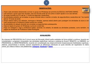 5
OBSERVAÇÕES:
Fazer cada atividade diariamente e enviar no grupo do Whatssap da turminha da ESCOLA ANTONIO MARIZ.
Use sempre o grupo para tirar dúvidas, pois sua dúvida pode ser de outros e assim ajudar a si e aos demais.
As aulas iniciarão as 07h até às 11 horas de segunda a sexta-feira.
As atividades poderão ser enviadas no grupo durante toda a manhã e à tarde, de segunda-feira a sexta-feira de 7 da manhã
até às 15 horas da tarde.
Grupo estará inativo nos sábados, domingos e feriados, apenas estará aberto para postagem de atividades do aluno e em
caso excepcional a Professora Izabel entrará em contato.
As atividades do sábado deverão ser enviadas na segunda-feira subsequente.
Veja as regras do grupo do Whatssap e procure cumpri-las.
Faça um instagran e siga a professora Izabel, opcional, no entanto, lá estarão as atividades postadas, como também, na
página do facebook da Professora Izabel Rodrigues.
AVALIAÇÃO:
As crianças de PRE-ESCOLA de 5 (cinco) anos da Educação Infantil serão avaliadas de forma global e continua, levando em
consideração o progresso conquistado nas atividades específicas: teóricas e práticas.do Ensino: REMOTO, ou HÍBRIDO, ou
PRESENCIAL ou SEMI-PRESENCIAL; levando em consideração seu desenvolvimento biopsicossocial (habilidades cognitivas,
afetivas, psicomotoras e sociais), sempre respeitando as diferenças individuais os quais deverão ser registrados no diário
online, por vídeos e fotos e nas plataformas: instagran, facebook e Saber.
 