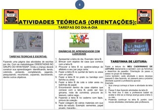 6
ATIVIDADES TEÓRICAS (ORIENTAÇÕES):
TAREFAS DO DIA-A-DIA
TAREFAS TEORICAS E ESCRITAS:
Fazendo uma página das atividades de escritas
por dia. Com as metodologias ORIENTADAS NO
GRUPO DO WHATSSAP. Onde a criança deverá
construir sua aprendizagem: Identificando, lendo,
cobrindo, pintando, completando, jogando,
pesquisando, recortando, copiando, escrevendo,
dentre outros objetivos.
DINÂMICAS DE APRENDIZAGEM COM
LUDICIDADE
1. Apresentar a letra do dia. Exemplo: letra B;
2. Brincar com objetos de casa que comece
com a letra B;
3. Procurar a letra B no quebra-cabeça do
alfabeto e seu par peça certa;
4. Fazer a letra B no quintal de barro ou areia
com um palito;
5. Fazer a letra B no prato ou bandeja com
farinha ou areia;
6. Fazer a letra B de cola e colar areia ou
bolinhas de papel;
7. Encontrando dentro de casa objetos que
comece com a letra B, pode ser tipo
gincana, roda de conversa, procura ao
tesouro, cabra cega...
8. Fazendo a letra B no caderno com lápis,
pintura de coleção.
9. Fazer colagem de vários materiais em sua
letra de estudo. Exemplo: sementes, papel
picado, macarão...
TAREFINHA DE LEITURA:
Fazer a leitura do: MEU CADERNINHO DE
LEITURA diariamente e também com as fichinhas
e desenhos de papelão. Orientação do passo a
passo no grupo do watsapp.
Como também: cada atividade o aluno deverpa
passará 5 dias fazendo, só passará para a próxima
atividade quando a professora aprovar.
Exemplo:
1. Sua criança começa a fazer a atividade da letra
B;
2. Passa 5 dias fazendo atividades da letra B.
3. No final dos 5 dias a professora Izabel irá
avaliar e dirá se a criança avança para a letra C
ou não;
4. Podendo continuar na letra B, porém, com
novas atividades orientadas pela professora.
 