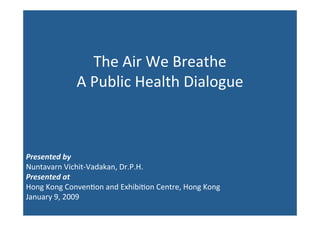 The Air We Breathe
             A Public Health Dialogue



Presented by
Nuntavarn Vichit‐Vadakan, Dr.P.H.
Presented at
Hong Kong Conven@on and Exhibi@on Centre, Hong Kong
January 9, 2009
 