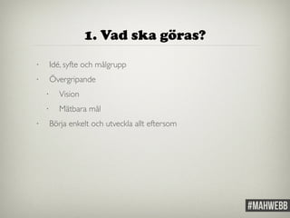 1. Vad ska göras? 
• Idé, syfte och målgrupp 
• Övergripande 
• Vision 
• Mätbara mål 
• Börja enkelt och utveckla allt eftersom 
 