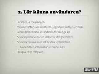 2. Lär känna användaren? 
• Personer ur målgruppen 
• Metoder: Intervjuer, enkäter, fokusgrupper, iaktagelser m.m. 
• Bättre med ett fåtal användaråsikter än inga alls 
• Använd personas för att diskutera designaspekter 
• Användarens mål med att besöka webbplatsen 
• Underhållen, information, e-handel o.s.v. 
• Designa efter målgrupp 
 