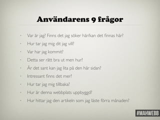 Användarens 9 frågor 
• Var är jag? Finns det jag söker här/kan det finnas här? 
• Hur tar jag mig dit jag vill? 
• Var har jag kommit? 
• Detta ser rätt bra ut men hur? 
• Är det sant kan jag lita på den här sidan? 
• Intressant finns det mer? 
• Hur tar jag mig tillbaka? 
• Hur är denna webbplats uppbyggd? 
• Hur hittar jag den artikeln som jag läste förra månaden? 
 