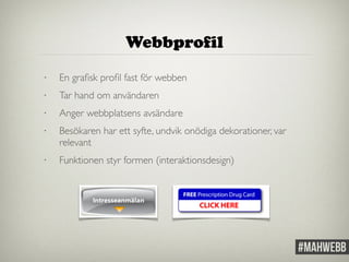 Webbprofil 
• En grafisk profil fast för webben 
• Tar hand om användaren 
• Anger webbplatsens avsändare 
• Besökaren har ett syfte, undvik onödiga dekorationer, var 
relevant 
• Funktionen styr formen (interaktionsdesign) 
 