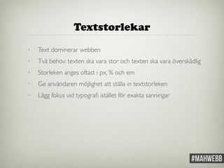 Textstorlekar 
• Text dominerar webben 
• Två behov: texten ska vara stor och texten ska vara överskådlig 
• Storleken anges oftast i px, % och em 
• Ge användaren möjlighet att ställa in textstorleken 
• Lägg fokus vid typografi istället för exakta sanningar 
 