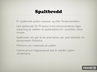• Fri spaltbredd, spalten anpassar sig efter fönsterstorleken. 
• Låst spaltbredd, 50-70 tecken bred rekommenderas. Ingen 
avstavning på webben så spaltbredden blir i praktiken oftast 
mindre. 
• Spaltbredd i em gör så att antal tecken per spalt bibehålls om 
textstorleken förändras 
• Minimum och maxbredd på spalten 
• Centrerad och högerjusterad text är svårläst (ojämn 
vänsterkant) 
Spaltbredd 
 