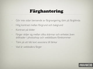 Färghantering 
• Gör inte sidan beroende av färgnavigering, tänk på färgblinda 
• Hög kontrast mellan förgrund och bakgrund 
• Kontrast på bilder 
• Färger skiljer sig mellan olika skärmar och enheter, även 
skillnader i photoshop och webbläsare förekommer 
• Tänk på att blå text associera till länkar 
• Vad är webbsäkra färger 
 