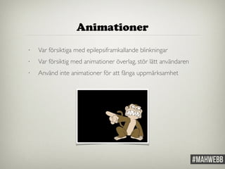 Animationer 
• Var försiktiga med epilepsiframkallande blinkningar 
• Var försiktig med animationer överlag, stör lätt användaren 
• Använd inte animationer för att fånga uppmärksamhet 
 