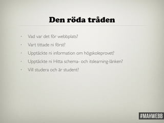 Den röda tråden 
• Vad var det för webbplats? 
• Vart tittade ni först? 
• Upptäckte ni information om högskoleprovet? 
• Upptäckte ni Hitta schema- och itslearning-länken? 
• Vill studera och är student? 
 