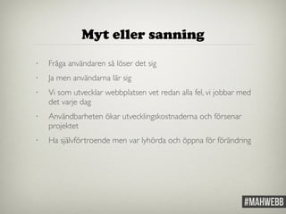 Myt eller sanning 
• Fråga användaren så löser det sig 
• Ja men användarna lär sig 
• Vi som utvecklar webbplatsen vet redan alla fel, vi jobbar med 
det varje dag 
• Användbarheten ökar utvecklingskostnaderna och försenar 
projektet 
• Ha självförtroende men var lyhörda och öppna för förändring 
 