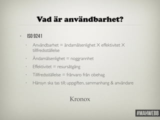 Vad är användbarhet? 
• ISO 9241 
• Användbarhet = ändamålsenlighet X effektivitet X 
tillfredsställelse 
• Ändamålsenlighet = noggrannhet 
• Effektivitet = resursåtgång 
• Tillfredsställelse = frånvaro från obehag 
• Hänsyn ska tas till; uppgiften, sammanhang & användare 
Kronox 
 